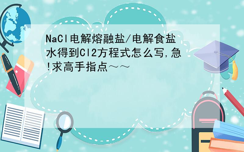 NaCl电解熔融盐/电解食盐水得到Cl2方程式怎么写,急!求高手指点～～