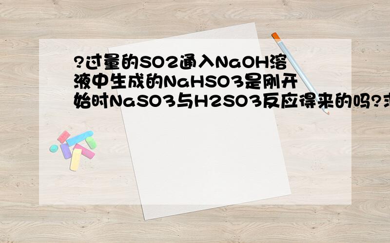 ?过量的SO2通入NaOH溶液中生成的NaHSO3是刚开始时NaSO3与H2SO3反应得来的吗?求NaOH分别与过量和...?过量的SO2通入NaOH溶液中生成的NaHSO3是刚开始时NaSO3与H2SO3反应得来的吗?求NaOH分别与过量和少量的