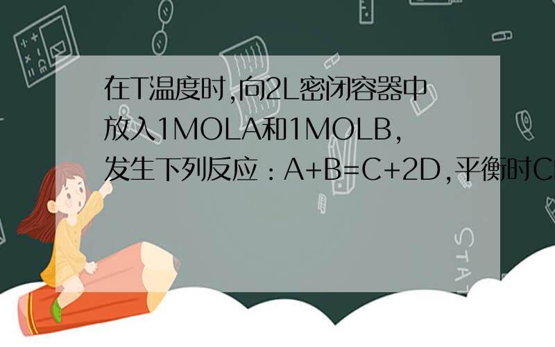在T温度时,向2L密闭容器中放入1MOLA和1MOLB,发生下列反应：A+B=C+2D,平衡时C的含量为M%,保持其他条件不变,若按下列配比将物质放入容器中达到平衡时,C的含量仍为M%的是A:2MOLA和1MOLB B:2MOLD和ABC各1M