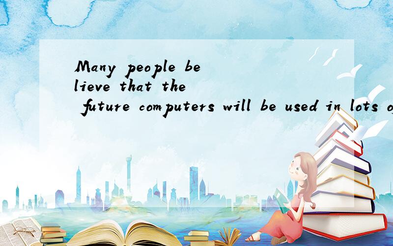 Many people believe that the future computers will be used in lots of everyday activities.It is thought that we won’t go shopping because most goods will be possible on the Internet.There will be no more books because all texts will be available fr