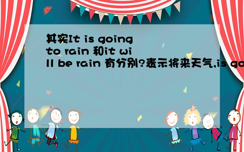 其实It is going to rain 和it will be rain 有分别?表示将来天气,is going to和will是不是可以共用,意思一样?但是如果天色很好，怎样会凭空推测会下雨，所以这句式用will不可能?