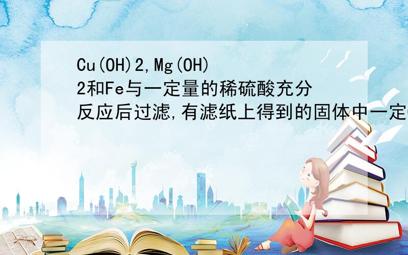 Cu(OH)2,Mg(OH)2和Fe与一定量的稀硫酸充分反应后过滤,有滤纸上得到的固体中一定Cu(OH)2,Mg(OH)2和Fe与一定量的稀硫酸充分反应后过滤,有滤纸上得到的固体中一定——滤液中的阳离子是————