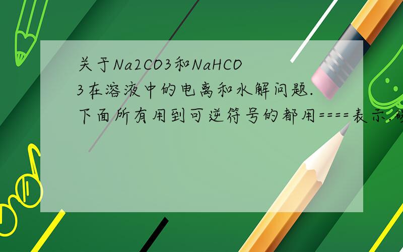 关于Na2CO3和NaHCO3在溶液中的电离和水解问题.下面所有用到可逆符号的都用====表示.碳酸钠：Na2CO3  HCO3-  + OH-   水解HCO3^-  + H2O ==== H2CO3 + OH-  水解H2O ==== H+  +  OH-    电离-- - - -- - - - -  - - - -- - - -