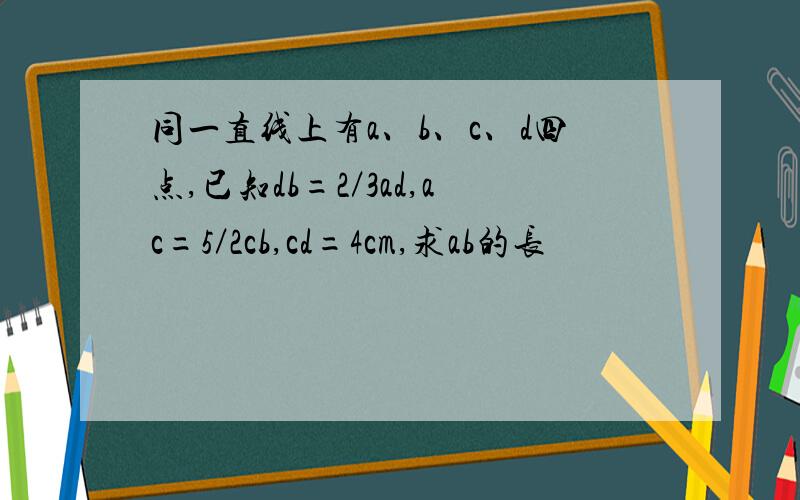 同一直线上有a、b、c、d四点,已知db=2／3ad,ac=5／2cb,cd=4cm,求ab的长