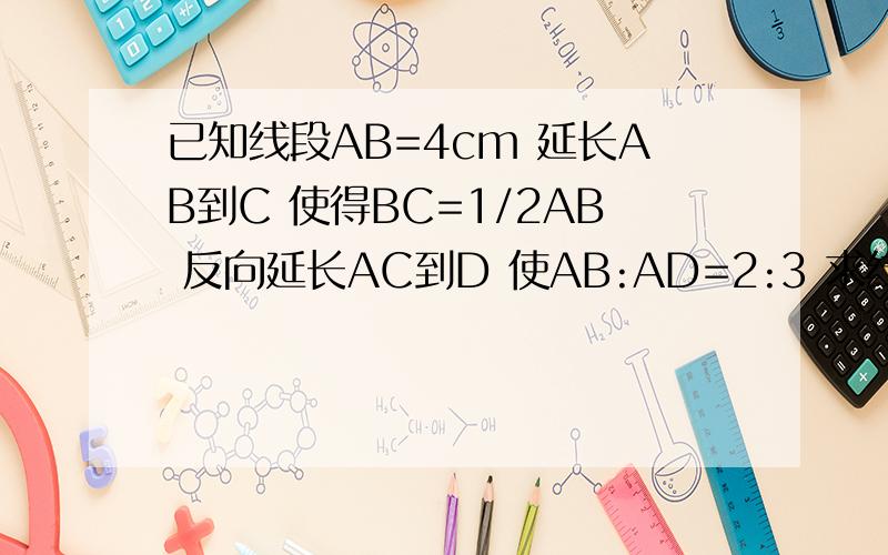 已知线段AB=4cm 延长AB到C 使得BC=1/2AB 反向延长AC到D 使AB:AD=2:3 求线段CD的长