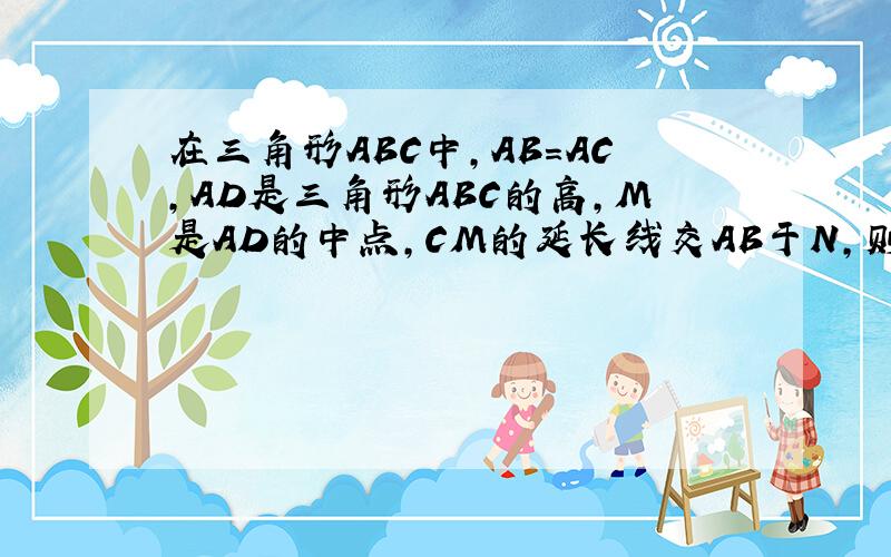 在三角形ABC中,AB=AC,AD是三角形ABC的高,M是AD的中点,CM的延长线交AB于N,则AB：AN等于?、