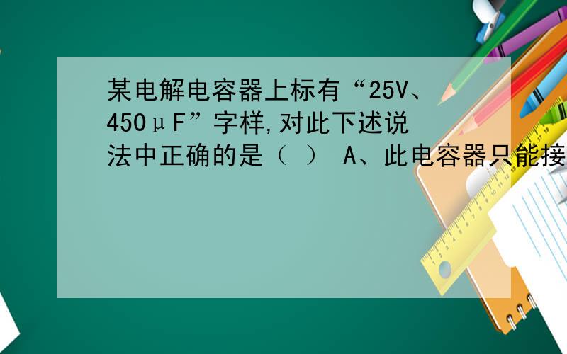 某电解电容器上标有“25V、450μF”字样,对此下述说法中正确的是（ ） A、此电容器只能接在直流25V以下的C为什么错