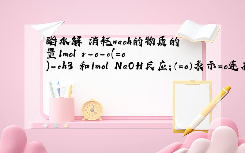 酯水解 消耗naoh的物质的量1mol r-o-c(=o)-ch3 和1mol NaOH反应；（=o）表示=o连在c上面.反应生成ch3coona+r-oh,r-oh再与NAOH反应 na不是消耗2mol吗?或者先把r-o-c(=o)-ch3水解成羧基和羟基再与NAOH反应不也消