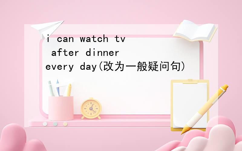 i can watch tv after dinner every day(改为一般疑问句)