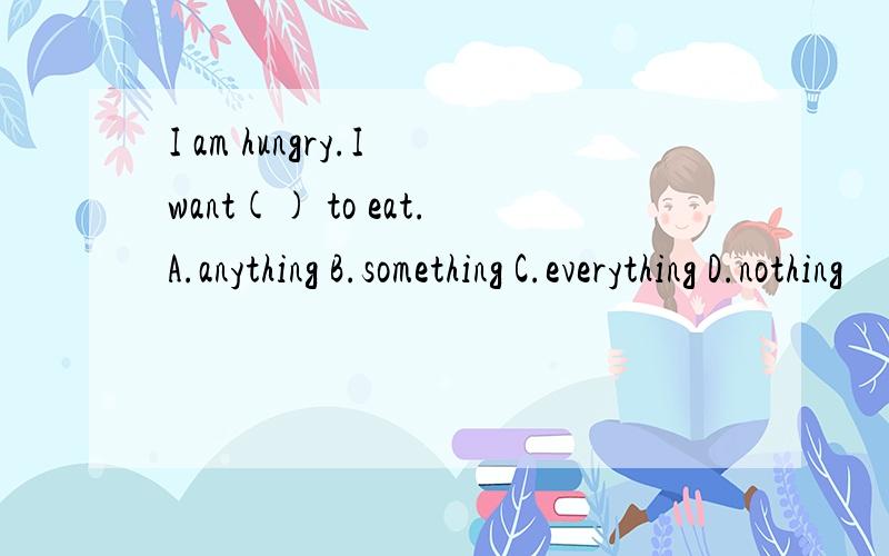 I am hungry.I want() to eat.A.anything B.something C.everything D.nothing