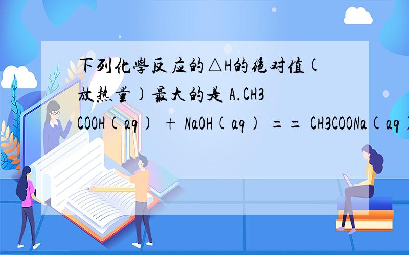 下列化学反应的△H的绝对值(放热量)最大的是 A.CH3COOH(aq) + NaOH(aq) == CH3COONa(aq) + H2O(l)；△H1B.NaOH(aq) + 1/2H2SO4(aq) == 1/2Na2SO4(aq) + H2O(l)；△H2 C.NaOH(aq) + HCl(aq) == NaCl(aq) + H2O(l)；△H3 D.NaOH(aq) + 1/2H2SO4(
