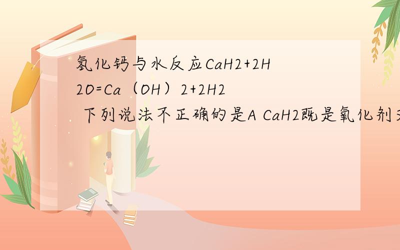 氢化钙与水反应CaH2+2H2O=Ca（OH）2+2H2 下列说法不正确的是A CaH2既是氧化剂又是还原剂 B H2既是氧化产物,又是还原产物C CaH2是还原剂,H2O是氧化剂 D 氧化产物与还原产物质量比是1:1