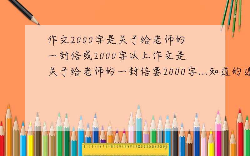 作文2000字是关于给老师的一封信或2000字以上作文是关于给老师的一封信要2000字...知道的速度点.是关于给老师的一封信