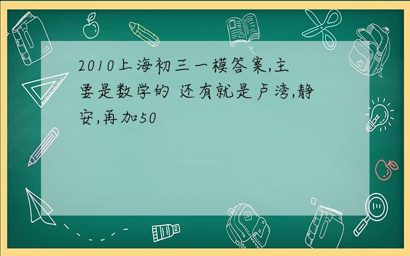 2010上海初三一模答案,主要是数学的 还有就是卢湾,静安,再加50