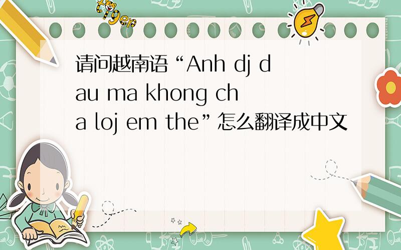 请问越南语“Anh dj dau ma khong cha loj em the”怎么翻译成中文