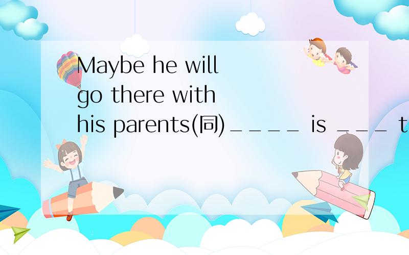 Maybe he will go there with his parents(同)____ is ___ that he will go there with his parents