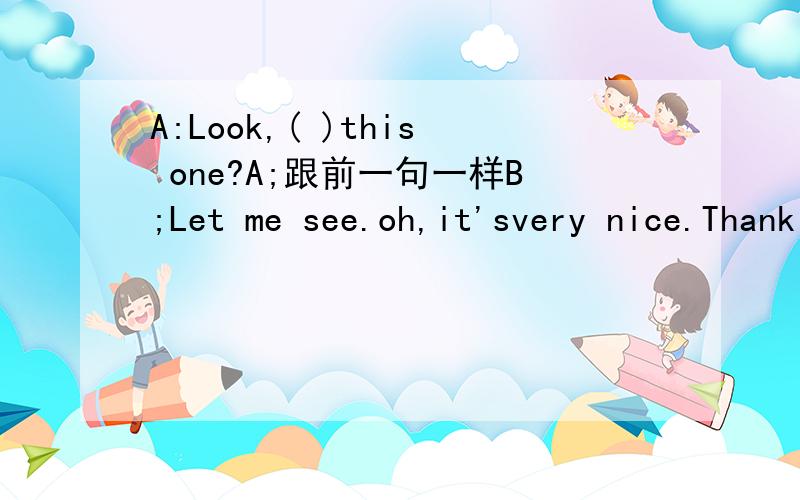 A:Look,( )this one?A;跟前一句一样B;Let me see.oh,it'svery nice.Thank you.HoW much(