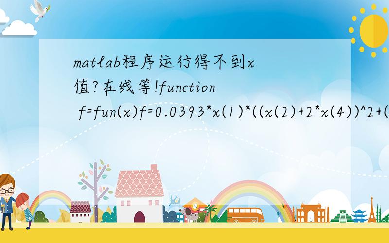 matlab程序运行得不到x值?在线等!function f=fun(x)f=0.0393*x(1)*((x(2)+2*x(4))^2+(x(3))^2)^(0.5);function [c,ceq]=mycon(x)c(1)=90+10*0.4975-0.5*x(1)*(x(2)+10*x(3)+2*x(4));c(2)=0.5*x(1)*(x(2)+10*x(3)+2*x(4))-275+25*0.4975;c(3)=262465.2517*(0.