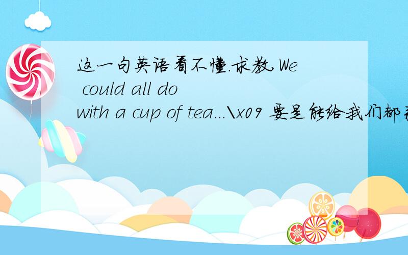 这一句英语看不懂.求教,We could all do with a cup of tea...\x09 要是能给我们都来杯茶就好了.
