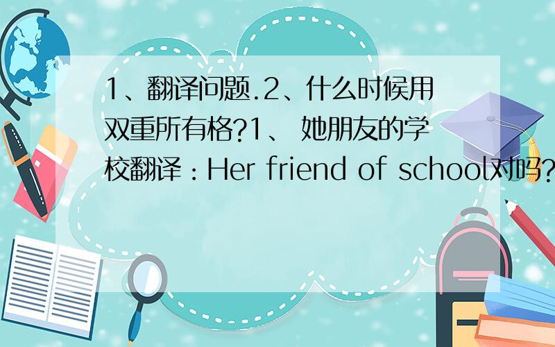 1、翻译问题.2、什么时候用双重所有格?1、 她朋友的学校翻译：Her friend of school对吗?为什么对/不对?2、什么时候用双重所有格?
