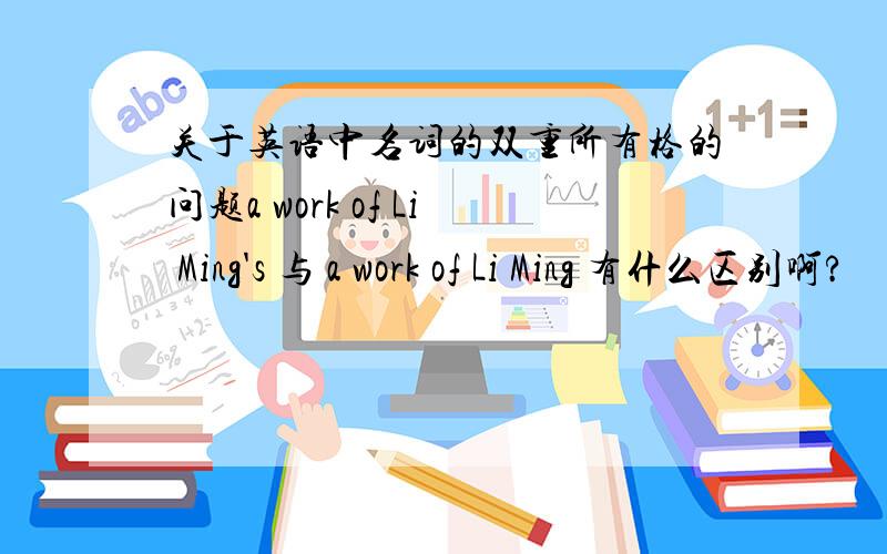 关于英语中名词的双重所有格的问题a work of Li Ming's 与 a work of Li Ming 有什么区别啊?