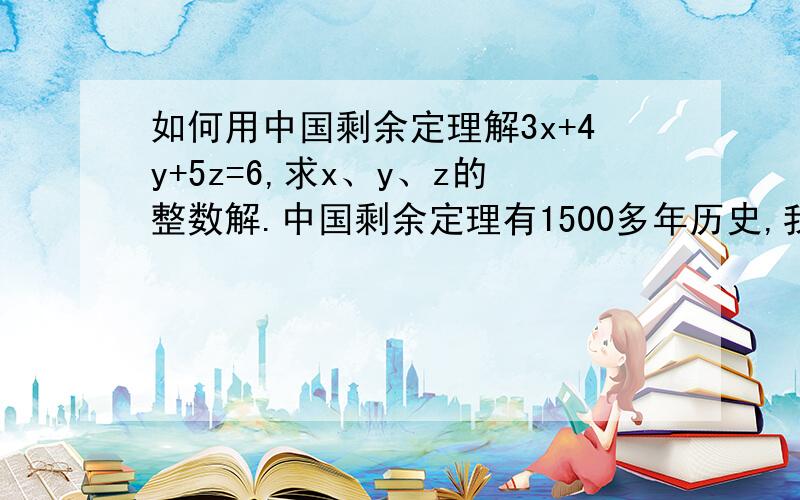 如何用中国剩余定理解3x+4y+5z=6,求x、y、z的整数解.中国剩余定理有1500多年历史,我做为1500年后的子孙,竟然都不会用,可见我没比1500年前强多少.