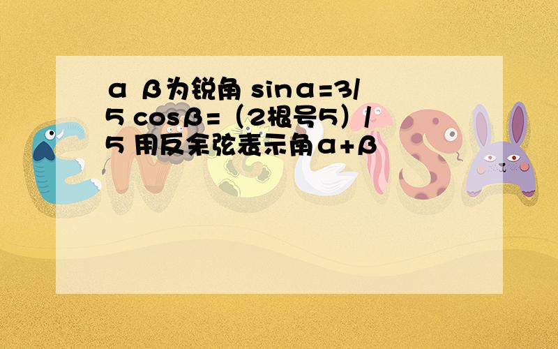 α β为锐角 sinα=3/5 cosβ=（2根号5）/5 用反余弦表示角α+β