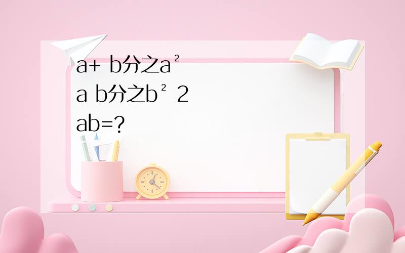 a+ b分之a² a b分之b² 2ab=?