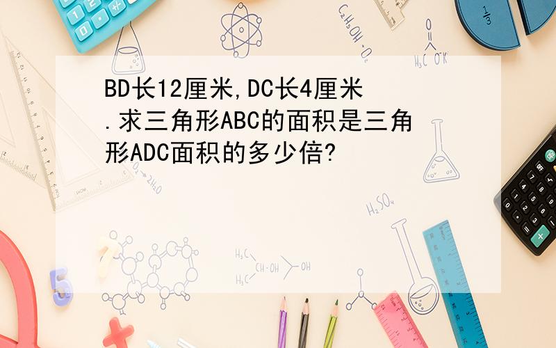 BD长12厘米,DC长4厘米.求三角形ABC的面积是三角形ADC面积的多少倍?