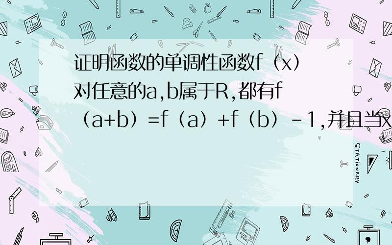 证明函数的单调性函数f（x）对任意的a,b属于R,都有f（a+b）=f（a）+f（b）-1,并且当x＞0时,f（x）＞1.求证：f（x）是R上的增函数实在做不出来了,求大神帮忙.谢谢!