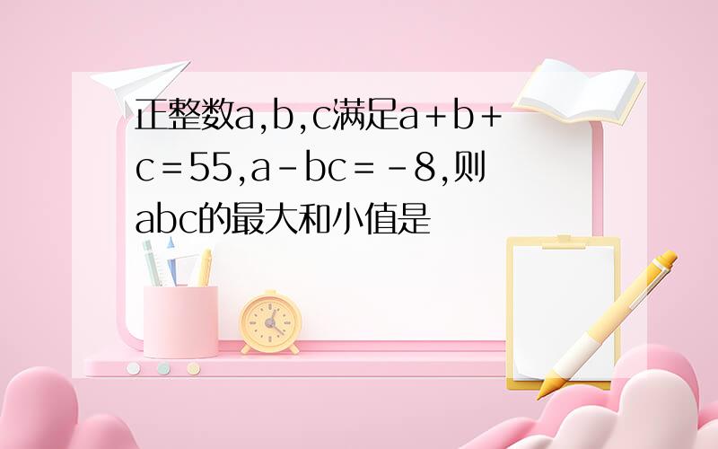 正整数a,b,c满足a＋b＋c＝55,a－bc＝－8,则abc的最大和小值是