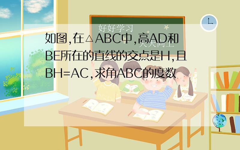 如图,在△ABC中,高AD和BE所在的直线的交点是H,且BH=AC,求角ABC的度数