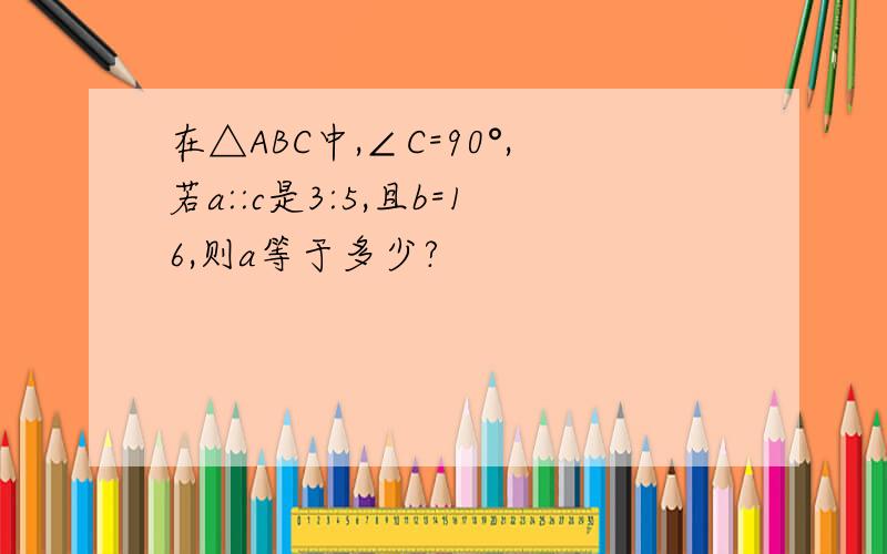 在△ABC中,∠C=90°,若a::c是3:5,且b=16,则a等于多少?