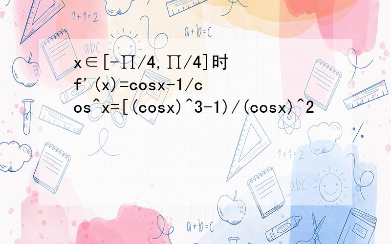 x∈[-∏/4,∏/4]时 f'(x)=cosx-1/cos^x=[(cosx)^3-1)/(cosx)^2