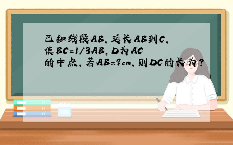 已知线段AB,延长AB到C,使BC=1/3AB,D为AC的中点,若AB=9cm,则DC的长为?