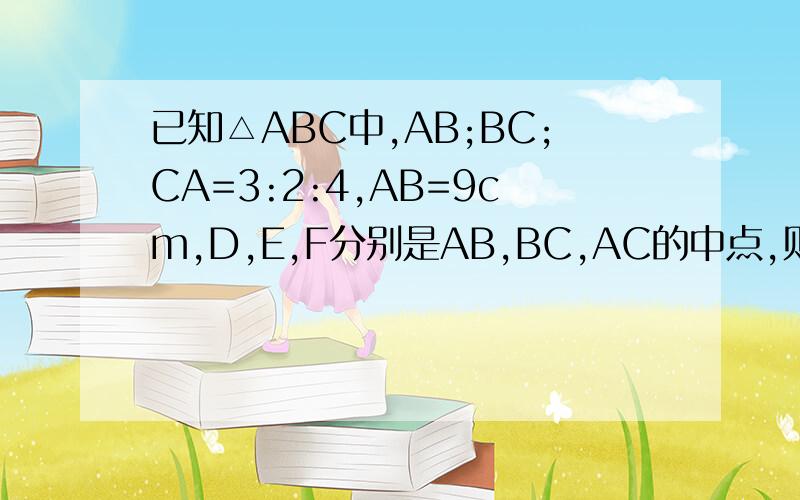 已知△ABC中,AB;BC;CA=3:2:4,AB=9cm,D,E,F分别是AB,BC,AC的中点,则BC=?CA=?三角形DEF的周长=?