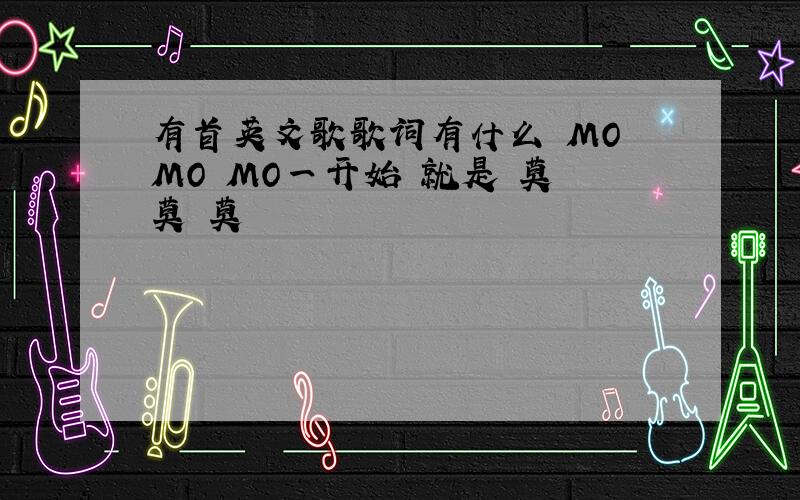有首英文歌歌词有什么 MO MO MO一开始 就是 莫 莫 莫