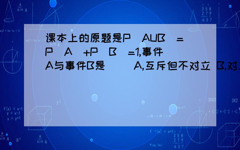 课本上的原题是P(AUB)=P(A)+P(B)=1,事件A与事件B是（） A,互斥但不对立 B,对立但不互斥 C,互斥且对立 D
