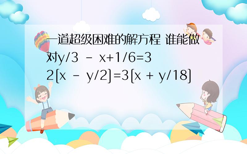 一道超级困难的解方程 谁能做对y/3 - x+1/6=32[x - y/2]=3[x + y/18]