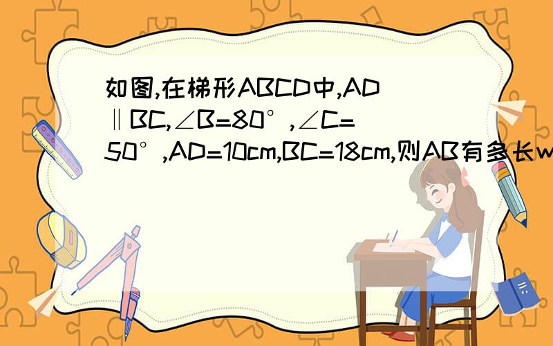 如图,在梯形ABCD中,AD‖BC,∠B=80°,∠C=50°,AD=10cm,BC=18cm,则AB有多长www.tu.com对不起,那个网站不行的,直接看题就行了