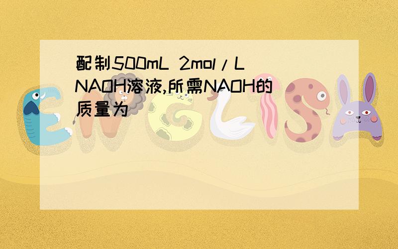 配制500mL 2mol/LNAOH溶液,所需NAOH的质量为