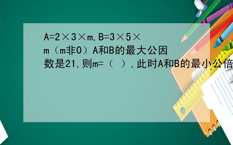 A=2×3×m,B=3×5×m（m非0）A和B的最大公因数是21,则m=（ ）,此时A和B的最小公倍数是（）写出解题过程,乘号要写成×