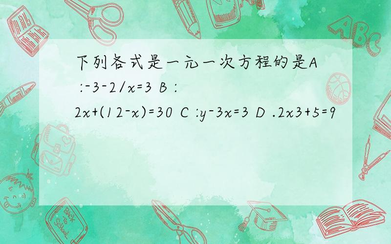 下列各式是一元一次方程的是A :-3-2/x=3 B :2x+(12-x)=30 C :y-3x=3 D .2x3+5=9