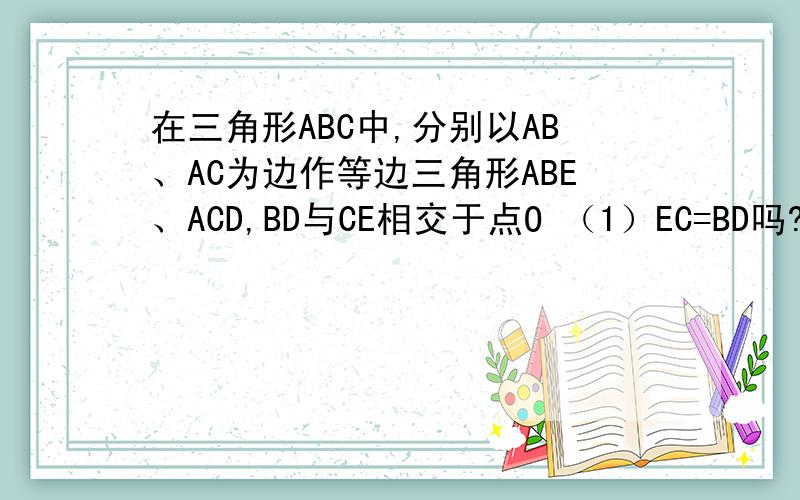 在三角形ABC中,分别以AB、AC为边作等边三角形ABE、ACD,BD与CE相交于点O （1）EC=BD吗?为什么?(2)如果要使△ABE和△ACD全等,则还需要添加什么条件?在此条件下,整个图形是轴对称图形吗?此时角BOC是