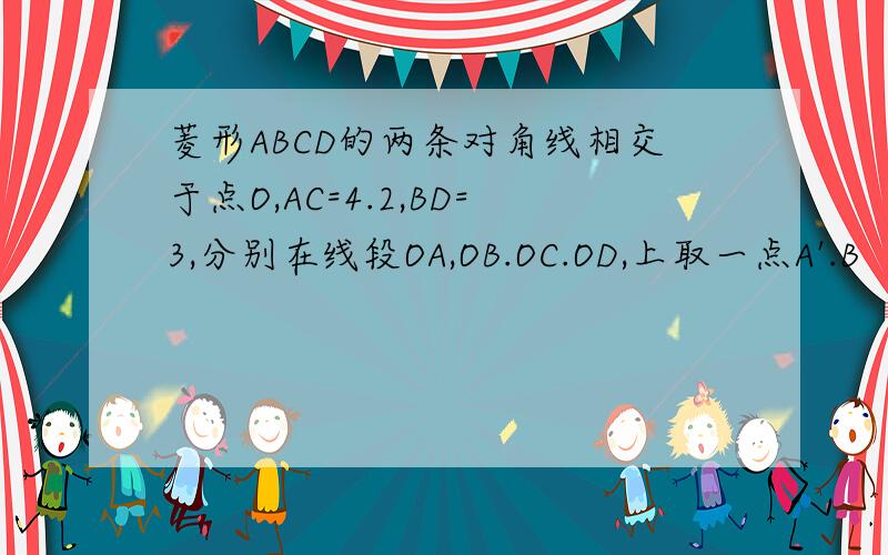 菱形ABCD的两条对角线相交于点O,AC=4.2,BD=3,分别在线段OA,OB.OC.OD,上取一点A'.B‘.C’.D'使得OA:OA'=OB:OB'=OC:OC'=OD:OD'=2:3,连接A'B',B'C',C'D',D'A'.(1)求菱形ABCD的面积和周长（周长精确到0.1）（2）求菱形A'B'