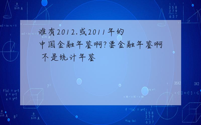 谁有2012.或2011年的中国金融年鉴啊?要金融年鉴啊 不是统计年鉴
