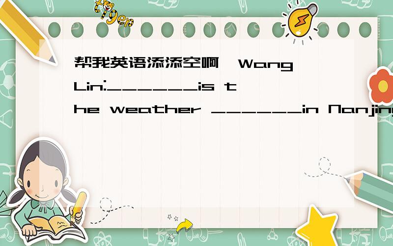 帮我英语添添空啊、Wang Lin:______is the weather ______in Nanjing?Song Hai:It's warm in ______and cool in autumn.Wang Lin:It's hot in xummer,________it?Song Hai:Yes,________it's cold in _______.Wang Lin:It often _______,doesn't ______?Song Ha