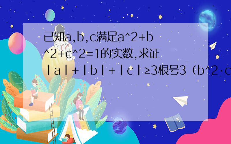 已知a,b,c满足a^2+b^2+c^2=1的实数,求证|a|+|b|+|c|≥3根号3（b^2·c^2+c^2·a^2+a^2·b^2)求证|a|+|b|+|c|≥3√3（b^2×c^2+c^2×a^2+a^2×b^2)