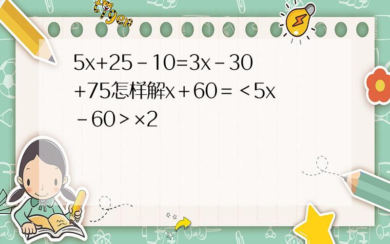 5x+25-10=3x-30+75怎样解x＋60＝＜5x－60＞×2