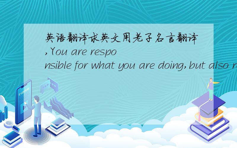 英语翻译求英文用老子名言翻译,You are responsible for what you are doing,but also responsible for you are not doing